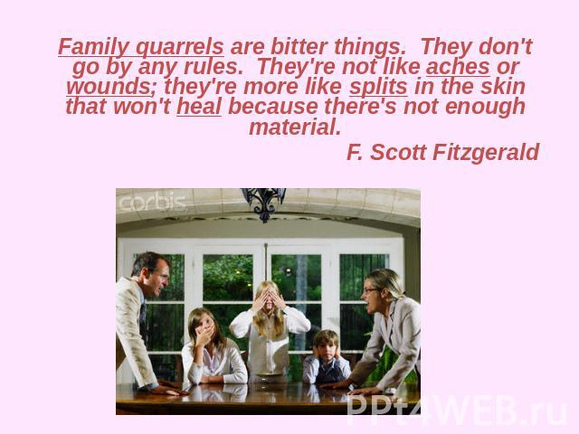 Family quarrels are bitter things.  They don't go by any rules.  They're not like aches or wounds; they're more like splits in the skin that won't heal because there's not enough material.  F. Scott Fitzgerald