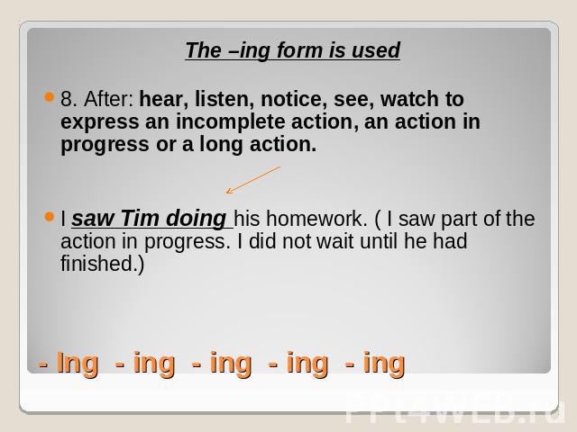 The –ing form is used8. After: hear, listen, notice, see, watch to express an incomplete action, an action in progress or a long action. I saw Tim doing his homework. ( I saw part of the action in progress. I did not wait until he had finished.)- In…