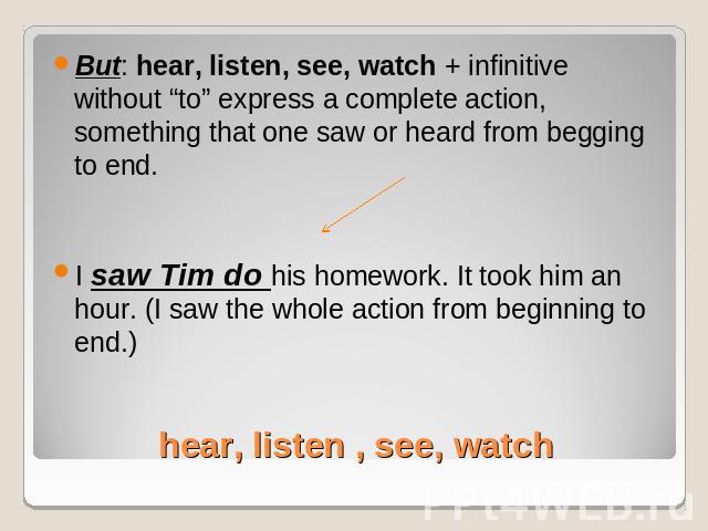 But: hear, listen, see, watch + infinitive without “to” express a complete action, something that one saw or heard from begging to end.I saw Tim do his homework. It took him an hour. (I saw the whole action from beginning to end.) hear, listen , see…