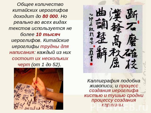 Общее количество китайских иероглифов доходит до 80 000. Но реально во всех видах текстов используется не более 10 тысяч иероглифов. Китайские иероглифы трудны для написания: каждый из них состоит их нескольких черт (от 1 до 52). Каллиграфия подобна…