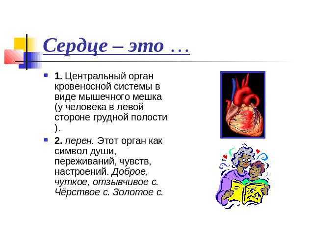 Сердце – это … 1. Центральный орган кровеносной системы в виде мышечного мешка (у человека в левой стороне грудной полости). 2. перен. Этот орган как символ души, переживаний, чувств, настроений. Доброе, чуткое, отзывчивое с. Чёрствое с. Золотое с.