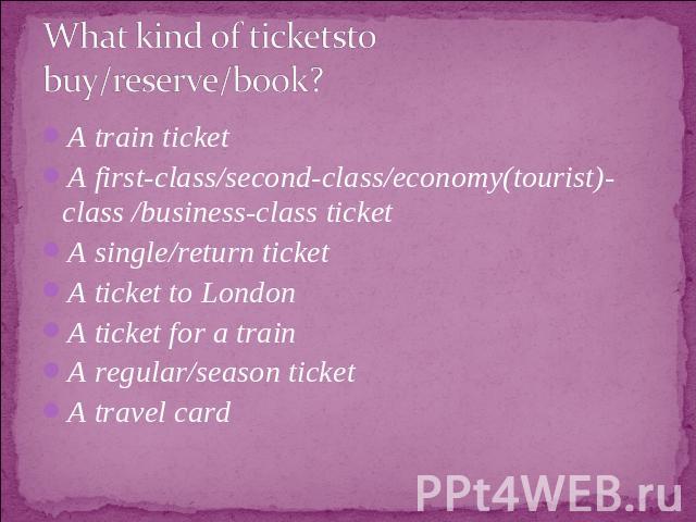 What kind of ticketsto buy/reserve/book? A train ticketA first-class/second-class/economy(tourist)-class /business-class ticketA single/return ticketA ticket to LondonA ticket for a trainA regular/season ticketA travel card