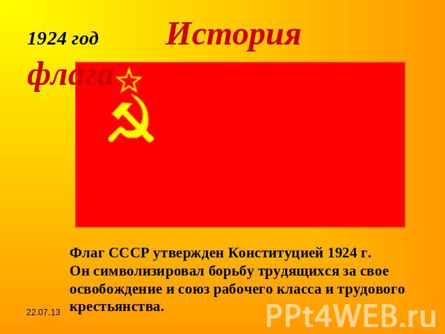 1924 год История флагаФлаг СССР утвержден Конституцией 1924 г.Он символизировал борьбу трудящихся за свое освобождение и союз рабочего класса и трудового крестьянства.