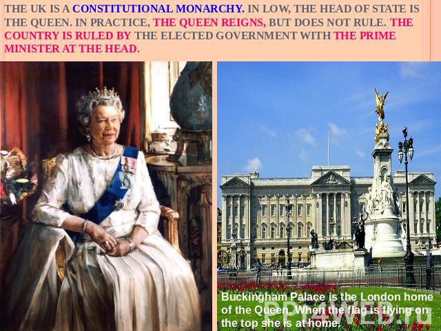 The UK is a constitutional monarchy. In low, the Head of State is the Queen. In practice, the Queen reigns, but does not rule. The country is ruled by the elected government with the Prime Minister at the head.Buckingham Palace is the London home of…