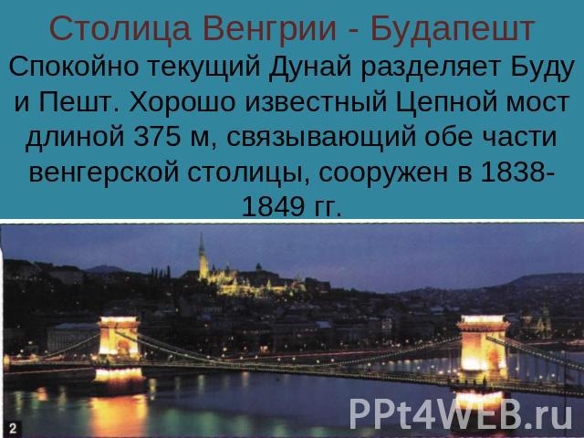 Столица Венгрии - БудапештСпокойно текущий Дунай разделяет Буду и Пешт. Хорошо известный Цепной мост длиной 375 м, связывающий обе части венгерской столицы, сооружен в 1838-1849 гг.