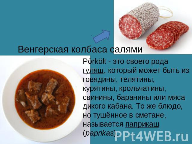 Венгерская колбаса салямиPörkölt - это своего рода гуляш, который может быть из говядины, телятины, курятины, крольчатины, свинины, баранины или мяса дикого кабана. То же блюдо, но тушённое в сметане, называется паприкаш (paprikas).