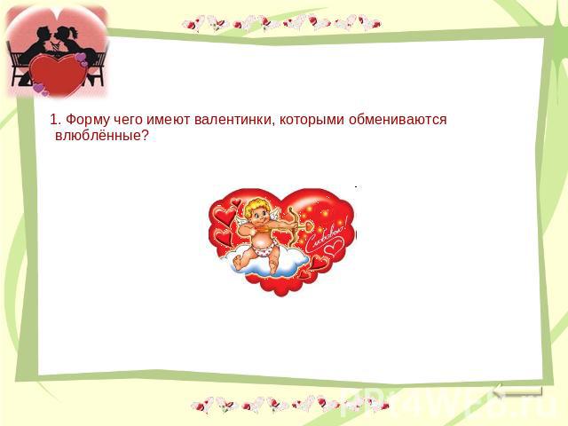1. Форму чего имеют валентинки, которыми обмениваются влюблённые?