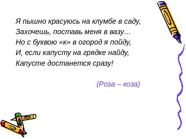 Я пышно красуюсь на клумбе в саду,Захочешь, поставь меня в вазу…Но с буквою «к» в огород я пойду,И, если капусту на грядке найду,Капусте достанется сразу! (Роза – коза)