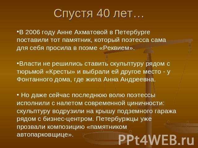 Спустя 40 лет… В 2006 году Анне Ахматовой в Петербурге поставили тот памятник, который поэтесса сама для себя просила в поэме «Реквием». Власти не решились ставить скульптуру рядом с тюрьмой «Кресты» и выбрали ей другое место - у Фонтанного дома, гд…