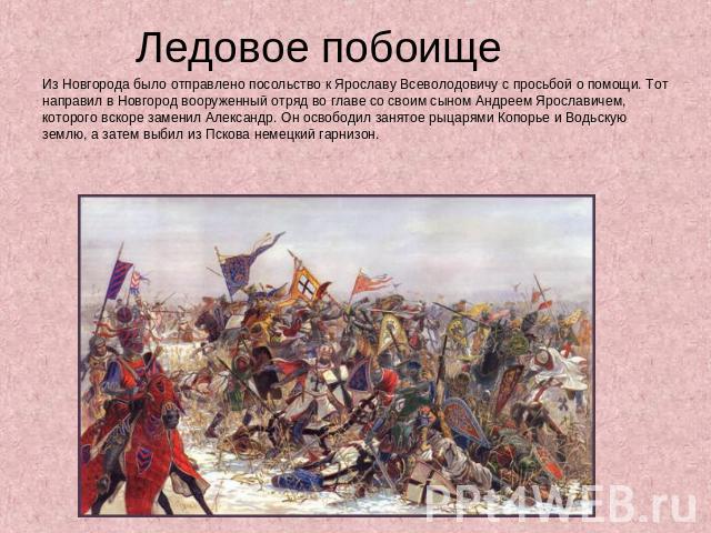 Ледовое побоище Из Новгорода было отправлено посольство к Ярославу Всеволодовичу с просьбой о помощи. Тот направил в Новгород вооруженный отряд во главе со своим сыном Андреем Ярославичем, которого вскоре заменил Александр. Он освободил занятое рыца…