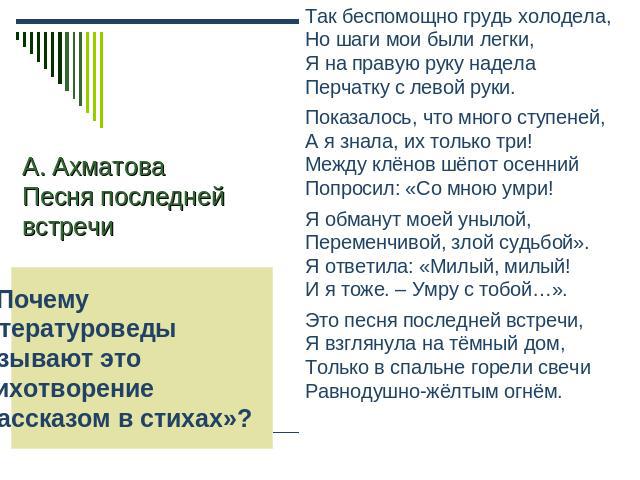 А. Ахматова Песня последней встречи 6. Почему литературоведы называют это стихотворение«рассказом в стихах»? Так беспомощно грудь холодела,Но шаги мои были легки,Я на правую руку наделаПерчатку с левой руки.Показалось, что много ступеней,А я знала, …