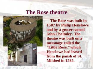 The Rose theatre The Rose was built in 1587 by Philip Henslowe and by a grocer n