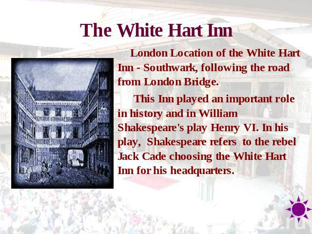 The White Hart Inn London Location of the White Hart Inn - Southwark, following the road from London Bridge. This Inn played an important role in history and in William Shakespeare's play Henry VI. In his play, Shakespeare refers  to the rebel Jack …