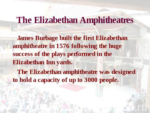 The Elizabethan Amphitheatres James Burbage built the first Elizabethan amphitheatre in 1576 following the huge success of the plays performed in the Elizabethan Inn yards. The Elizabethan amphitheatre was designed to hold a capacity of up to 3000 people.
