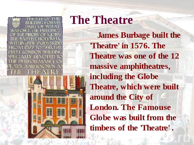 The Theatre James Burbage built the 'Theatre' in 1576. The Theatre was one of the 12 massive amphitheatres, including the Globe Theatre, which were built around the City of London. The Famouse Globe was built from the timbers of the 'Theatre' .