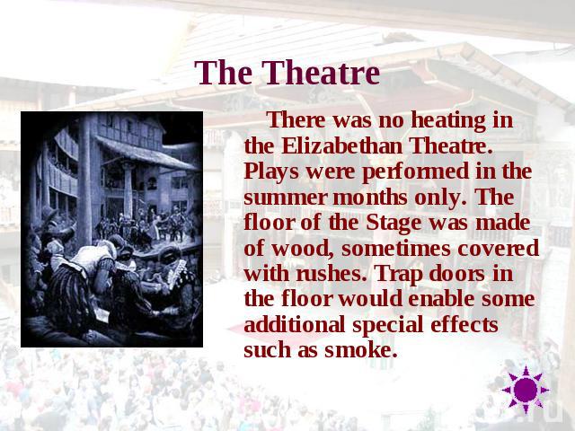 The Theatre There was no heating in the Elizabethan Theatre. Plays were performed in the summer months only. The floor of the Stage was made of wood, sometimes covered with rushes. Trap doors in the floor would enable some additional special effects…