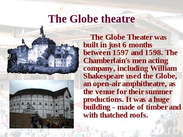 The Globe theatre The Globe Theater was built in just 6 months between 1597 and 1598. The Chamberlain's men acting company, including William Shakespeare used the Globe, an open-air amphitheatre, as the venue for their summer productions. It was a h…