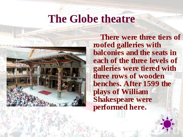 The Globe theatre There were three tiers of roofed galleries with balconies and the seats in each of the three levels of galleries were tiered with three rows of wooden benches. After 1599 the plays of William Shakespeare were performed here.