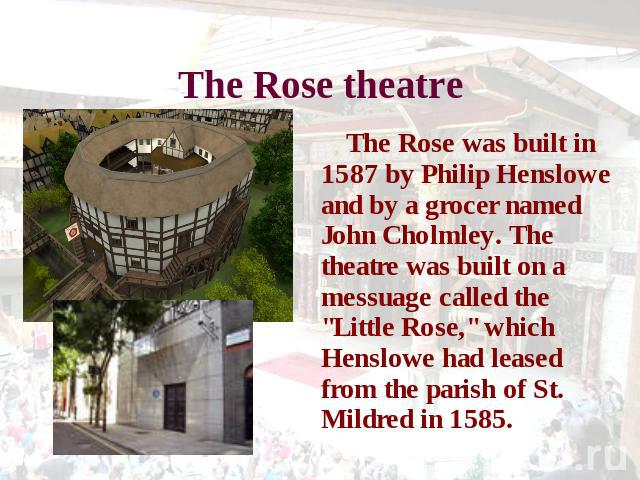 The Rose theatre The Rose was built in 1587 by Philip Henslowe and by a grocer named John Cholmley. The theatre was built on a messuage called the 