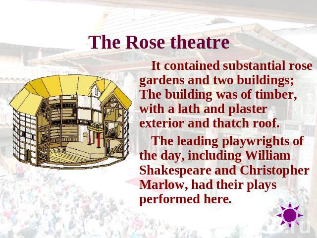 The Rose theatre It contained substantial rose gardens and two buildings; The building was of timber, with a lath and plaster exterior and thatch roof.The leading playwrights of the day, including William Shakespeare and Christopher Marlow, had thei…