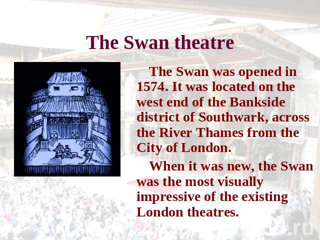 The Swan theatre The Swan was opened in 1574. It was located on the west end of the Bankside district of Southwark, across the River Thames from the City of London. When it was new, the Swan was the most visually impressive of the existing London th…