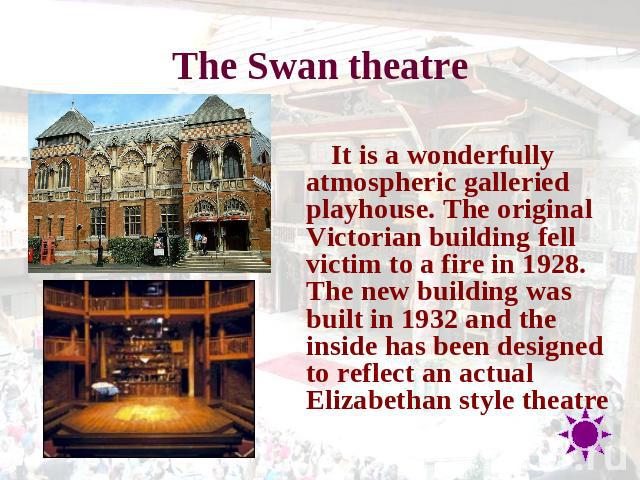 The Swan theatre It is a wonderfully atmospheric galleried playhouse. The original Victorian building fell victim to a fire in 1928. The new building was built in 1932 and the inside has been designed to reflect an actual Elizabethan style theatre
