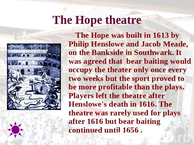The Hope theatre The Hope was built in 1613 by Philip Henslowe and Jacob Meade, on the Bankside in Southwark. It was agreed that  bear baiting would occupy the theater only once every two weeks but the sport proved to be more profitable than the pla…