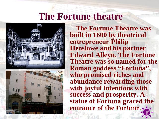 The Fortune theatre The Fortune Theatre was built in 1600 by theatrical entrepreneur Philip Henslowe and his partner Edward Alleyn. The Fortune Theatre was so named for the Roman goddess “Fortuna”, who promised riches and abundance rewarding those w…