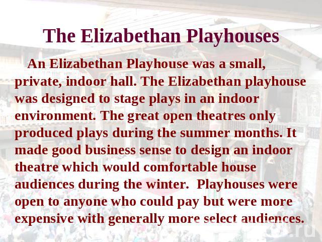 The Elizabethan Playhouses An Elizabethan Playhouse was a small, private, indoor hall. The Elizabethan playhouse was designed to stage plays in an indoor environment. The great open theatres only produced plays during the summer months. It made good…