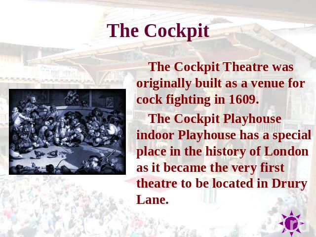 The Cockpit The Cockpit Theatre was originally built as a venue for cock fighting in 1609. The Cockpit Playhouse indoor Playhouse has a special place in the history of London as it became the very first theatre to be located in Drury Lane.