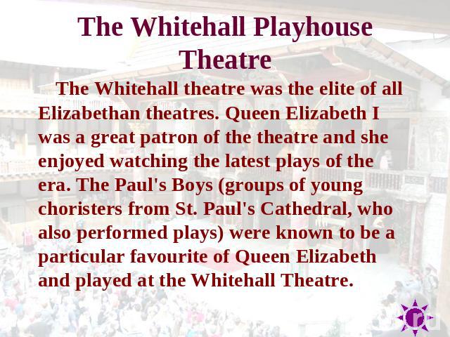 The Whitehall Playhouse Theatr e The Whitehall theatre was the elite of all Elizabethan theatres. Queen Elizabeth I was a great patron of the theatre and she enjoyed watching the latest plays of the era. The Paul's Boys (groups of young choristers f…