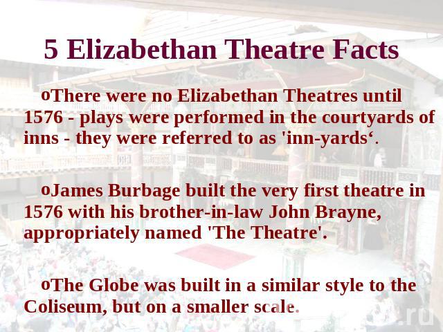 5 Elizabethan Theatre Facts There were no Elizabethan Theatres until 1576 - plays were performed in the courtyards of inns - they were referred to as 'inn-yards‘.James Burbage built the very first theatre in 1576 with his brother-in-law John Brayne,…