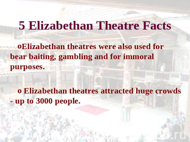 5 Elizabethan Theatre Facts Elizabethan theatres were also used for bear baiting, gambling and for immoral purposes. Elizabethan theatres attracted huge crowds - up to 3000 people.