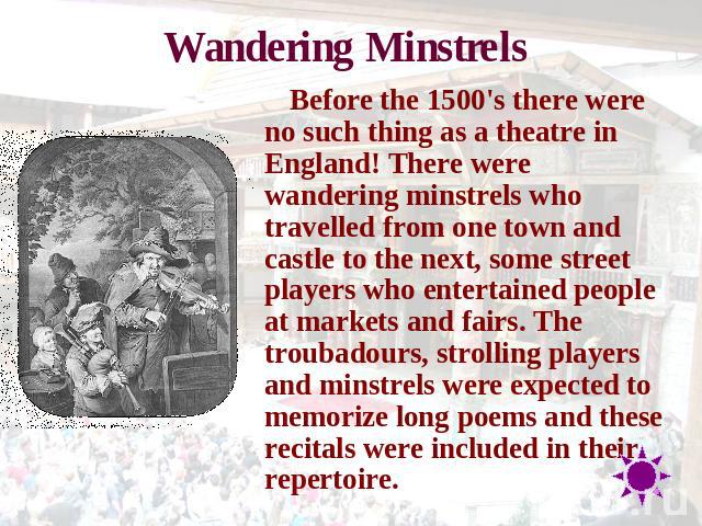 Wandering Minstrels Before the 1500's there were no such thing as a theatre in England! There were wandering minstrels who travelled from one town and castle to the next, some street players who entertained people at markets and fairs. The troubadou…