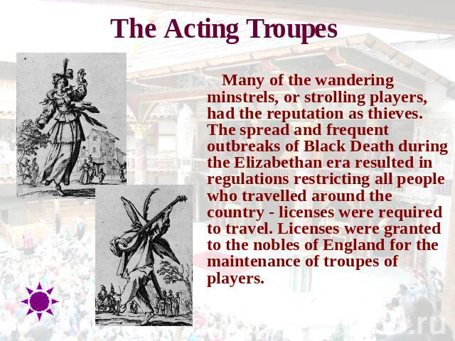The Acting Troupes Many of the wandering minstrels, or strolling players, had the reputation as thieves. The spread and frequent outbreaks of Black Death during the Elizabethan era resulted in regulations restricting all people who travelled around …