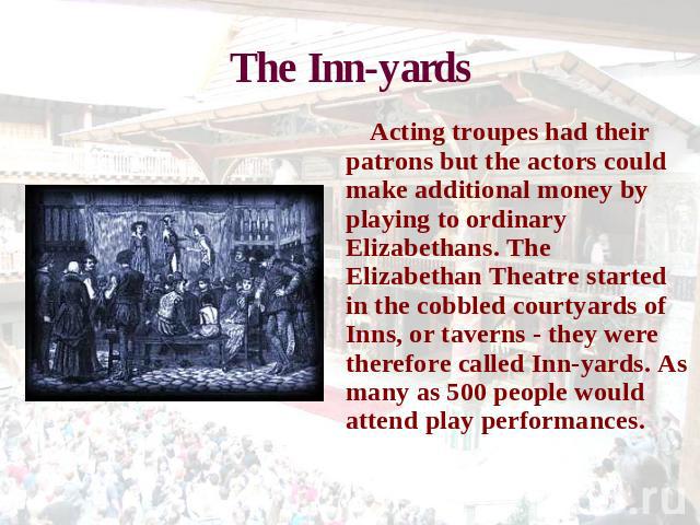 The Inn-yards Acting troupes had their patrons but the actors could make additional money by playing to ordinary Elizabethans. The Elizabethan Theatre started in the cobbled courtyards of Inns, or taverns - they were therefore called Inn-yards. As m…