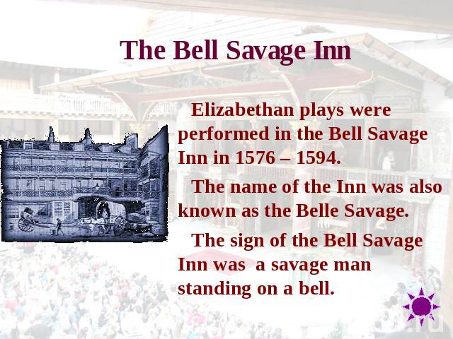 The Bell Savage Inn Elizabethan plays were performed in the Bell Savage Inn in 1576 – 1594.The name of the Inn was also known as the Belle Savage.The sign of the Bell Savage Inn was  a savage man standing on a bell.