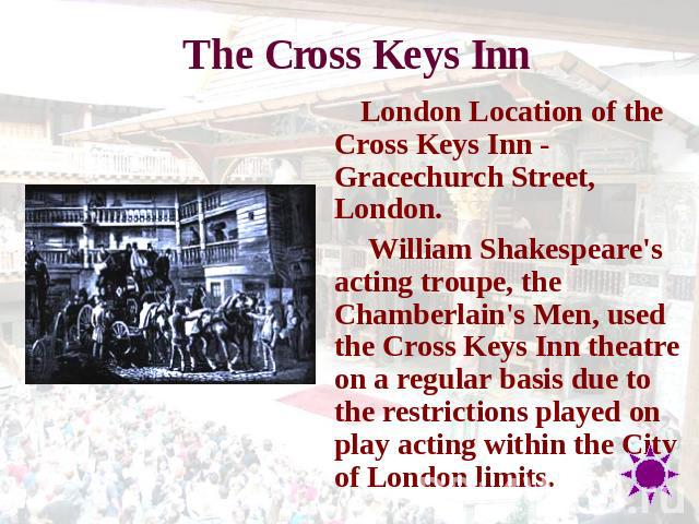 The Cross Keys Inn London Location of the Cross Keys Inn - Gracechurch Street, London. William Shakespeare's acting troupe, the Chamberlain's Men, used the Cross Keys Inn theatre on a regular basis due to the restrictions played on play acting withi…