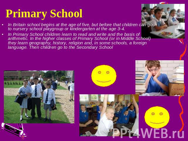 Primary School In Britain school begins at the age of five, but before that children can go to nursery school playgroup or kindergarten at the age 3-4.In Primary School children learn to read and write and the basis of arithmetic. In the higher clas…