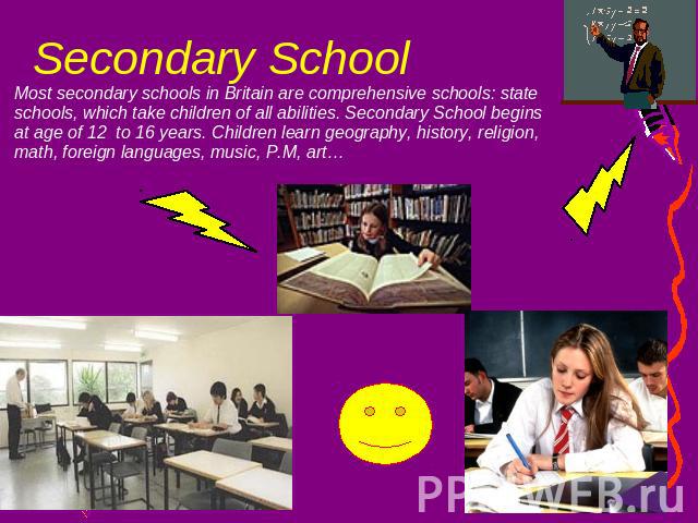 Secondary School Most secondary schools in Britain are comprehensive schools: state schools, which take children of all abilities. Secondary School begins at age of 12 to 16 years. Children learn geography, history, religion, math, foreign languages…