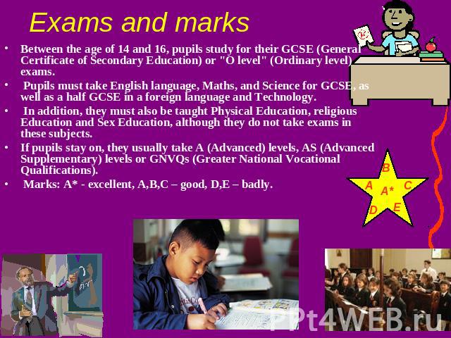 Exams and marks Between the age of 14 and 16, pupils study for their GCSE (General Certificate of Secondary Education) or 