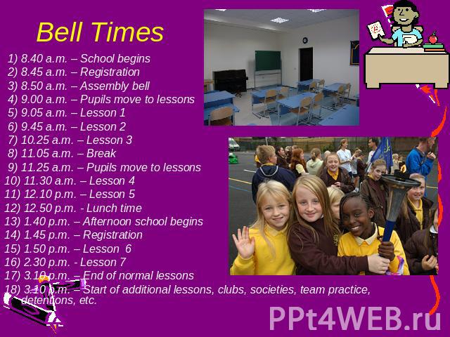 Bell Times 1) 8.40 a.m. – School begins 2) 8.45 a.m. – Registration 3) 8.50 a.m. – Assembly bell 4) 9.00 a.m. – Pupils move to lessons 5) 9.05 a.m. – Lesson 1 6) 9.45 a.m. – Lesson 2 7) 10.25 a.m. – Lesson 3 8) 11.05 a.m. – Break 9) 11.25 a.m. – Pup…