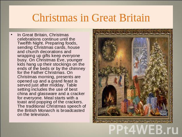 Christmas in Great Britain In Great Britain, Christmas celebrations continue until the Twelfth Night. Preparing foods, sending Christmas cards, house and church decorations and wrapping up gifts keep everyone busy. On Christmas Eve, younger kids han…
