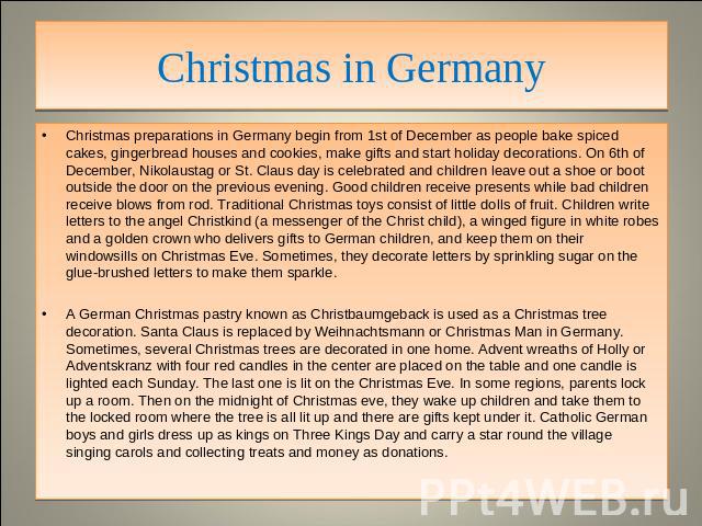 Christmas in Germany Christmas preparations in Germany begin from 1st of December as people bake spiced cakes, gingerbread houses and cookies, make gifts and start holiday decorations. On 6th of December, Nikolaustag or St. Claus day is celebrated a…