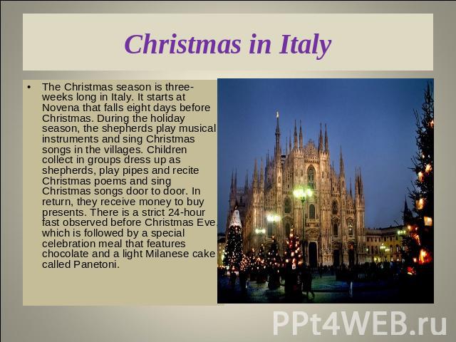 Christmas in Italy The Christmas season is three-weeks long in Italy. It starts at Novena that falls eight days before Christmas. During the holiday season, the shepherds play musical instruments and sing Christmas songs in the villages. Children co…