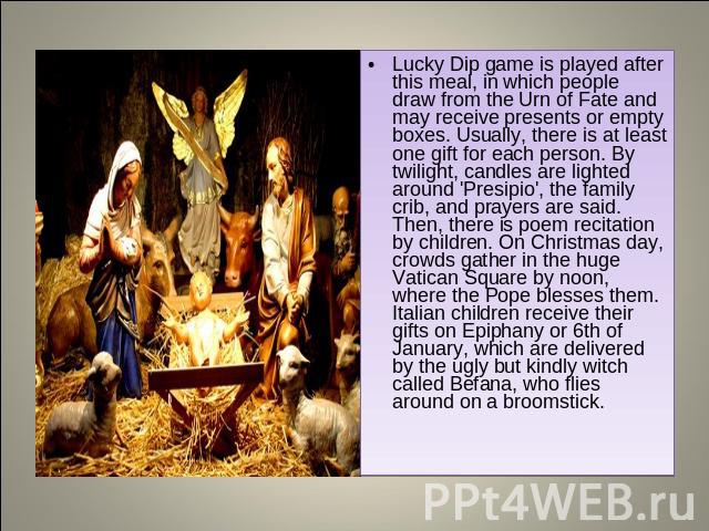 Lucky Dip game is played after this meal, in which people draw from the Urn of Fate and may receive presents or empty boxes. Usually, there is at least one gift for each person. By twilight, candles are lighted around 'Presipio', the family crib, an…