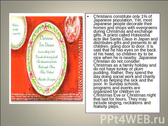 Christians constitute only 1% of Japanese population. Yet, most Japanese people decorate their homes and shops with evergreens during Christmas and exchange gifts. A priest called Hoteiosha acts like Santa Claus in Japan and distributes gifts and pr…