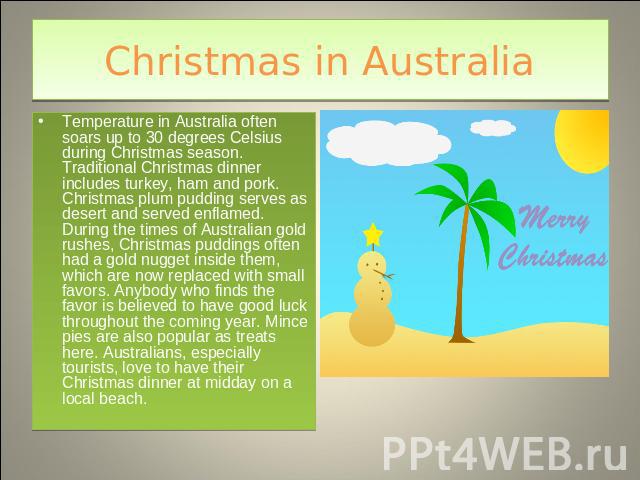Christmas in Australia Temperature in Australia often soars up to 30 degrees Celsius during Christmas season. Traditional Christmas dinner includes turkey, ham and pork. Christmas plum pudding serves as desert and served enflamed. During the times o…