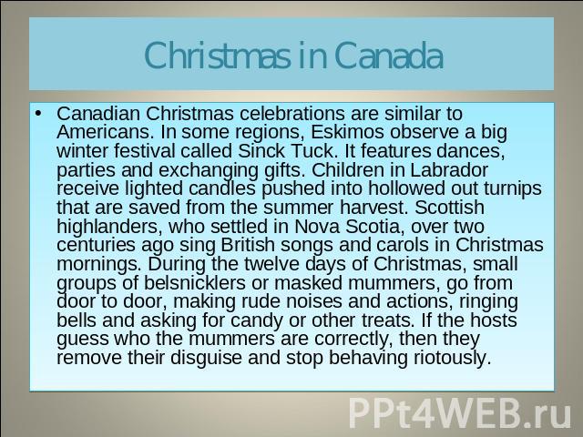 Christmas in Canada Canadian Christmas celebrations are similar to Americans. In some regions, Eskimos observe a big winter festival called Sinck Tuck. It features dances, parties and exchanging gifts. Children in Labrador receive lighted candles pu…