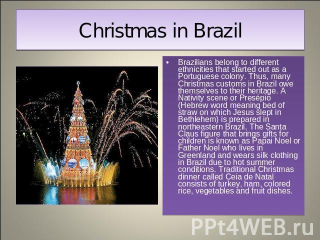 Christmas in Brazil Brazilians belong to different ethnicities that started out as a Portuguese colony. Thus, many Christmas customs in Brazil owe themselves to their heritage. A Nativity scene or Presépio (Hebrew word meaning bed of straw on which …